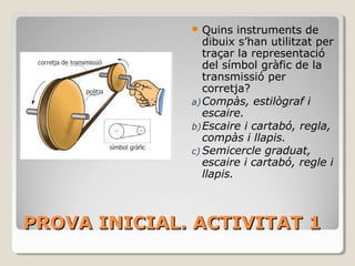 PROVA INICIAL. ACTIVITAT 1PROVA INICIAL. ACTIVITAT 1
 Quins instruments de
dibuix s’han utilitzat per
traçar la representació
del símbol gràfic de la
transmissió per
corretja?
a)Compàs, estilògraf i
escaire.
b)Escaire i cartabó, regla,
compàs i llapis.
c) Semicercle graduat,
escaire i cartabó, regle i
llapis.
 