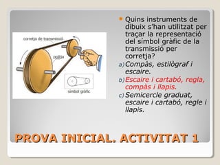 PROVA INICIAL. ACTIVITAT 1PROVA INICIAL. ACTIVITAT 1
 Quins instruments de
dibuix s’han utilitzat per
traçar la representació
del símbol gràfic de la
transmissió per
corretja?
a)Compàs, estilògraf i
escaire.
b)Escaire i cartabó, regla,
compàs i llapis.
c) Semicercle graduat,
escaire i cartabó, regle i
llapis.
 