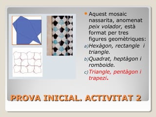 PROVA INICIAL. ACTIVITAT 2PROVA INICIAL. ACTIVITAT 2
Aquest mosaic
nassarita, anomenat
peix volador, està
format per tres
figures geomètriques:
a)Hexàgon, rectangle i
triangle.
b)Quadrat, heptàgon i
romboide.
c)Triangle, pentàgon i
trapezi.
 