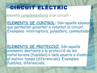CIRCUIT ELÈCTRIC
Elements complementaris d’un circuit :

• ELEMENTS DE CONTROL: Són aquells elements
  que permeten governar a voluntat el circuit.
  Exemples: interruptors, polsadors, commutadors.



• ELEMENTS DE PROTECCIÓ: Són aquells
  elements destinats a la protecció de les
  instal·lacions (fusibles) o dels usuaris o d’ambdós
  al mateix temps (diferencials). Exemples:
  fusibles, diferencials.
 