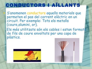 CONDUCTORS I AÏLLANTS
• S’anomenen conductors aquells materials que
  permeten el pas del corrent elèctric en un
  circuit. Per exemple: Tots els metalls
  (coure,alumini, or).
  Els més utilitzats són els cables i estan formats
  de fils de coure envoltats per una capa de
  plàstics.
 