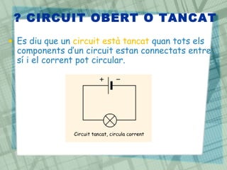 ? CIRCUIT OBERT O TANCAT
• Es diu que un circuit està tancat quan tots els
  components d’un circuit estan connectats entre
  sí i el corrent pot circular.
 