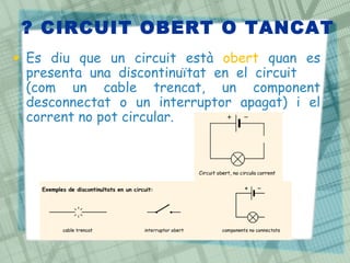 ? CIRCUIT OBERT O TANCAT
• Es diu que un circuit està obert quan es
  presenta una discontinuïtat en el circuit
  (com un cable trencat, un component
  desconnectat o un interruptor apagat) i el
  corrent no pot circular.
 