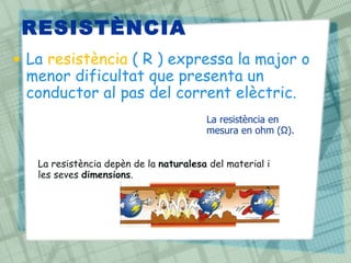 RESISTÈNCIA
• La resistència ( R ) expressa la major o
  menor dificultat que presenta un
  conductor al pas del corrent elèctric.
                                        La resistència en
                                        mesura en ohm (Ω).


   La resistència depèn de la naturalesa del material i
   les seves dimensions.
 