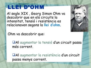 LLEI D‘OHM
Al segle XIX , Georg Simon Ohm va
descobrir que en els circuits la
intensitat, tensió i resistència es
relacionaven segons la llei d’ohm.

Ohm va descobrir que:

   Al augmentar la tensió d’un circuit passa
   més corrent.

   Al augmentar la resistència d’un circuit
   passa menys corrent.
 