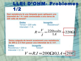LLEI D‘OHM- Problemes
      1/2
Què resistència tè una làmpada quan apliquem una
intensitat de 1 A i està connectada a una xarxa de
220 volts de tensió?
            Dades                    Incognita
            Tensió = 220 volts           Resistència?
            Intensitat = 1 A
                              V 220volts
                            R= =         = 220Ω
                              I   1A
  Quina caiguda de tensió ocasionarà una resistència
  de 200 Ω si li fem passar una intensitat de 0,1 A?.
 Dades                    Incognita
 Resistència = 200 Ω          Tensió?
 Intensitat = 0,1 A
                 V = R.I = 200Ω 0,1A = 20V
                               .
 