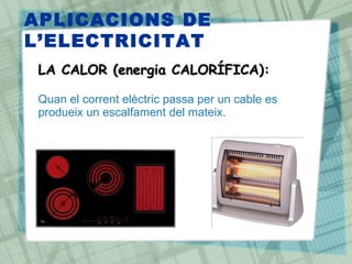 APLICACIONS DE
L‘ELECTRICITAT
 LA CALOR (energia CALORÍFICA):
 •
 Quan el corrent elèctric passa per un cable es
 produeix un escalfament del mateix.
 