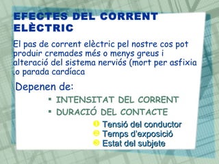 EFECTES DEL CORRENT
ELÈCTRIC
El pas de corrent elèctric pel nostre cos pot
produir cremades més o menys greus i
alteració del sistema nerviós (mort per asfixia
.o parada cardíaca
Depenen de:
         INTENSITAT DEL CORRENT
         DURACIÓ DEL CONTACTE
                ‚ Tensió del conductor
                ƒ Temps d’exposició
                „ Estat del subjete
 