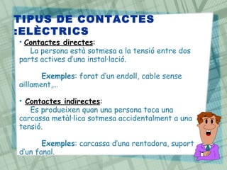 TIPUS DE CONTACTES
:ELÈCTRICS
• Contactes directes:
   La persona està sotmesa a la tensió entre dos
parts actives d’una instal·lació.

       Exemples: forat d’un endoll, cable sense
aïllament,…

• Contactes indirectes:
   Es produeixen quan una persona toca una
carcassa metàl·lica sotmesa accidentalment a una
tensió.

       Exemples: carcassa d’una rentadora, suport
d’un fanal.
 