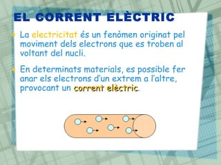 EL CORRENT ELÈCTRIC
• La electricitat és un fenòmen originat pel
  moviment dels electrons que es troben al
  voltant del nucli.
• En determinats materials, es possible fer
  anar els electrons d’un extrem a l’altre,
  provocant un corrent elèctric.
                        elèctric
 
