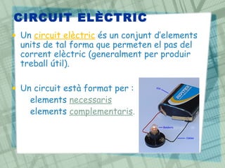 CIRCUIT ELÈCTRIC
• Un circuit elèctric és un conjunt d’elements
  units de tal forma que permeten el pas del
  corrent elèctric (generalment per produir
  treball útil).

• Un circuit està format per :
  – elements necessaris
  – elements complementaris.
 