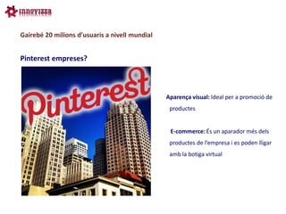 Gairebé 20 milions d’usuaris a nivell mundial


Pinterest empreses?



                                                Aparença visual: Ideal per a promoció de
                                                 productes


                                                 E-commerce: És un aparador més dels
                                                 productes de l’empresa i es poden lligar
                                                 amb la botiga virtual
 