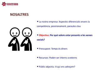 NOSALTRES
            • La nostra empresa: Aspectes diferencials envers la
            competència, posicionament, paraules clau


            • Objectius: Per què volem estar presents a les xarxes
            socials?


            • Pressupost: Temps és diners

            • Recursos: Poden ser interns o externs

            • Públic objectiu: A qui ens adreçem?
 