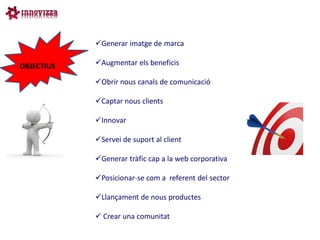 Generar imatge de marca

OBJECTIUS   Augmentar els beneficis

            Obrir nous canals de comunicació

            Captar nous clients

            Innovar

            Servei de suport al client

            Generar tràfic cap a la web corporativa

            Posicionar-se com a referent del sector

            Llançament de nous productes

             Crear una comunitat
 