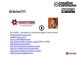 Gràcies!!!!




Eva Castilla . Consultora en màrqueting digital i xarxes socials
http://www.innovizza.com
eva@innovizza.com
eva.m.castilla@gmail.com
http://www.twitter.com/eva_castilla @Eva_Castilla
http://gplus.to/evacastilla
http://es-la.facebook.com/eva.castilla
http://es.linkedin.com/in/evacastilla
http://www.slideshare.net/Eva_Castilla
http://panoplis.blogspot.com
 