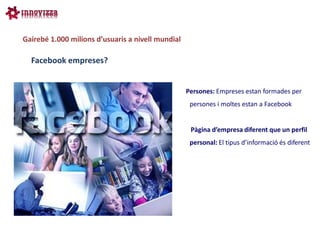 Gairebé 1.000 milions d’usuaris a nivell mundial

  Facebook empreses?


                                                   Persones: Empreses estan formades per
                                                    persones i moltes estan a Facebook


                                                    Pàgina d’empresa diferent que un perfil
                                                    personal: El tipus d’informació és diferent
 