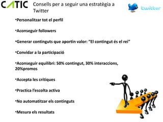 Consells per a seguir una estratègia a
          Twitter
•Personalitzar tot el perfil

•Aconseguir followers

•Generar continguts que aportin valor: “El contingut és el rei”

•Convidar a la participació

•Aconseguir equilibri: 50% contingut, 30% interaccions,
20%promos

•Accepta les crítiques

•Practica l’escolta activa

•No automatitzar els continguts

•Mesura els resultats
 
