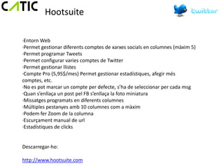 Hootsuite

·Entorn Web
·Permet gestionar diferents comptes de xarxes socials en columnes (màxim 5)
·Permet programar Tweets
·Permet configurar varies comptes de Twitter
·Permet gestionar llistes
·Compte Pro (5,95$/mes) Permet gestionar estadístiques, afegir més
comptes, etc.
·No es pot marcar un compte per defecte, s’ha de seleccionar per cada msg
·Quan s’enllaça un post pel FB s’enllaça la foto miniatura
·Missatges programats en diferents columnes
·Múltiples pestanyes amb 10 columnes com a màxim
·Podem fer Zoom de la columna
·Escurçament manual de url
·Estadístiques de clicks


Descarregar-ho:

http://www.hootsuite.com
 
