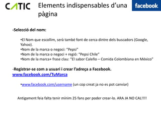 Elements indispensables d’una
              pàgina

-Selecció del nom:

    •El Nom que escollim, serà també font de cerca dintre dels buscadors (Google,
    Yahoo).
    •Nom de la marca o negoci: “Pepsi”
    •Nom de la marca o negoci + regió: “Pepsi Chile”
    •Nom de la marca+ frase clau: “El sabor Caleño – Comida Colombiana en México”

-Registrar-se com a usuari i crear l’adreça a Facebook.
www.facebook.com/TuMarca

    •www.facebook.com/username (un cop creat ja no es pot canviar)


  Antigament feia falta tenir mínim 25 fans per poder crear-lo. ARA JA NO CAL!!!!
 