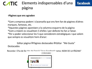 Elements indispensables d’una
              pàgina
-Pàgines que ens agraden

*Com a empresa podem i s’aconsella que ens fem fan de pàgines d’altres
marques, famosos, etc.
*Aquestes pàgines apareixen a la columna esquerra de la pàgina
*Com a màxim es visualitzen 5 d’elles i per defecte ho fan a l’atzar.
*Per a poder seleccionar les 5 que considerem estratègiques i que volem
que sempre es visualitzin hem d’anar:

        Editar pàginaPàgines destacadesEditar “Me Gusta”
Destacados
Recordar: S’ha de fer des de l’opció “Usar Facebook como: NOM DE LA PÀGINA”
 