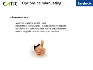 Opcions de màrqueting


- Recomanacions:

   •Mantenir la pàgina simple i clara
   •Actualitza el estatus, fotos i vídeos de manera regular.
   •No saturar a la comunitat amb masses actualitzacions
   •Intenta ser gràfic. Donarà molts bons resultats
 