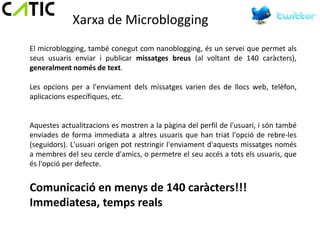 Xarxa de Microblogging
El microblogging, també conegut com nanoblogging, és un servei que permet als
seus usuaris enviar i publicar missatges breus (al voltant de 140 caràcters),
generalment només de text.

Les opcions per a l'enviament dels missatges varien des de llocs web, telèfon,
aplicacions específiques, etc.


Aquestes actualitzacions es mostren a la pàgina del perfil de l'usuari, i són també
enviades de forma immediata a altres usuaris que han triat l'opció de rebre-les
(seguidors). L'usuari origen pot restringir l'enviament d'aquests missatges només
a membres del seu cercle d'amics, o permetre el seu accés a tots els usuaris, que
és l'opció per defecte.


Comunicació en menys de 140 caràcters!!!
Immediatesa, temps reals
 