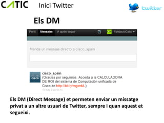 Inici Twitter

          Els DM




Els DM (Direct Message) et permeten enviar un missatge
privat a un altre usuari de Twitter, sempre i quan aquest et
segueixi.
 