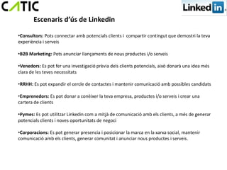 Escenaris d’ús de Linkedin

•Consultors: Pots connectar amb potencials clients i compartir contingut que demostri la teva
experiència i serveis

•B2B Marketing: Pots anunciar llançaments de nous productes i/o serveis

•Venedors: Es pot fer una investigació prèvia dels clients potencials, això donarà una idea més
clara de les teves necessitats

•RRHH: Es pot expandir el cercle de contactes i mantenir comunicació amb possibles candidats

•Emprenedors: Es pot donar a conèixer la teva empresa, productes i/o serveis i crear una
cartera de clients

•Pymes: Es pot utilitzar Linkedin com a mitjà de comunicació amb els clients, a més de generar
potencials clients i noves oportunitats de negoci

•Corporacions: Es pot generar presencia i posicionar la marca en la xarxa social, mantenir
comunicació amb els clients, generar comunitat i anunciar nous productes i serveis.
 
