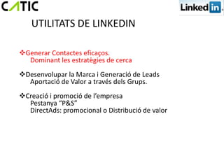 UTILITATS DE LINKEDIN

Generar Contactes eficaços.
  Dominant les estratègies de cerca
Desenvolupar la Marca i Generació de Leads
  Aportació de Valor a través dels Grups.
Creació i promoció de l’empresa
  Pestanya “P&S”
  DirectAds: promocional o Distribució de valor
 