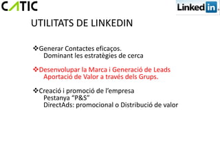 UTILITATS DE LINKEDIN

Generar Contactes eficaços.
  Dominant les estratègies de cerca
Desenvolupar la Marca i Generació de Leads
  Aportació de Valor a través dels Grups.
Creació i promoció de l’empresa
  Pestanya “P&S”
  DirectAds: promocional o Distribució de valor
 