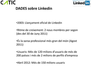 DADES sobre Linkedin


•2003: Llançament oficial de Linkedin

•Ritme de creixement: 2 nous membres per segon
(des del 30 de Juny 2011)

•És la xarxa professional més gran del món (Agost
2011)

•Usuaris: Més de 120 milions d’usuaris de més de
200 països i més de 2 milions de perfils d’empresa

•Abril 2012: Més de 150 milions usuaris
 