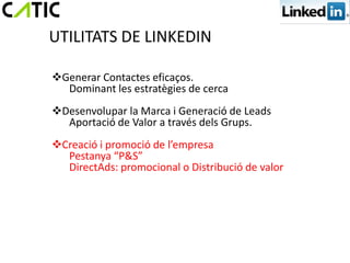 UTILITATS DE LINKEDIN

Generar Contactes eficaços.
  Dominant les estratègies de cerca
Desenvolupar la Marca i Generació de Leads
  Aportació de Valor a través dels Grups.
Creació i promoció de l’empresa
  Pestanya “P&S”
  DirectAds: promocional o Distribució de valor
 
