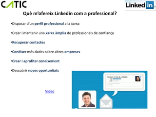 Què m’ofereix Linkedin com a professional?
•Disposar d’un perfil professional a la xarxa

•Crear i mantenir una xarxa àmplia de professionals de confiança

•Recuperar contactes

•Conèixer més dades sobre altres empreses

•Crear i aprofitar coneixement

•Descobrir noves oportunitats




                       Video
 