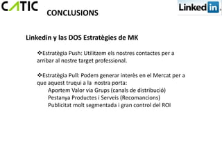 CONCLUSIONS

Linkedin y las DOS Estratègies de MK

   Estratègia Push: Utilitzem els nostres contactes per a
   arribar al nostre target professional.

   Estratègia Pull: Podem generar interès en el Mercat per a
   que aquest truqui a la nostra porta:
       Aportem Valor via Grups (canals de distribució)
       Pestanya Productes i Serveis (Recomancions)
       Publicitat molt segmentada i gran control del ROI
 