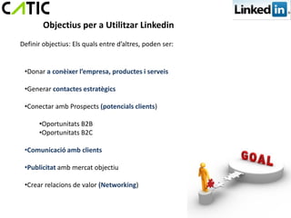 Objectius per a Utilitzar Linkedin
Definir objectius: Els quals entre d’altres, poden ser:


 •Donar a conèixer l’empresa, productes i serveis

 •Generar contactes estratègics

 •Conectar amb Prospects (potencials clients)

      •Oportunitats B2B
      •Oportunitats B2C

 •Comunicació amb clients

 •Publicitat amb mercat objectiu

 •Crear relacions de valor (Networking)
 