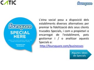 L'eina social posa a disposició dels
establiments diverses alternatives per
premiar la fidelització dels seus clients
trucades Specials, i com a propietari o
encarregat de l'establiment, pots
gestiornar i / o analitzar aquests
Specials a:
 http://foursquare.com/businesses

                          Algunes idees
                           de Specials
 