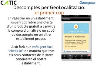 En registrar en un establiment,
  l'usuari pot rebre una oferta
d'un producte gratuït a canvi de
la compra d'un altre o un cupó
    de descompte en un altre
       establiment proper.

   Això farà que més gent faci
"check-in" de manera que tots
 els seus contactes de la xarxa
      coneixeran el nostre
          establiment.
 