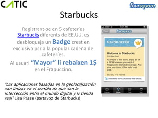 Registrant-se en 5 cafeteríes
      Starbucks diferents de EE.UU. es
     desbloqueja un Badge creat en
    exclusiva per a la popular cadena de
                 cafeteríes.
  Al usuari “Mayor” li rebaixen 1$
             en el Frapuccino.

“Las aplicaciones basadas en la geolocalización
son únicas en el sentido de que son la
intersección entre el mundo digital y la tienda
real” Lisa Passe (portavoz de Starbucks)
 