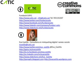 Fundació CATIC
http://www.catic.cat , info@catic.cat Tel: 931131267
http://www.twitter.com/fundaciocatic
http://www.facebook.com/fundaciocatic
http://www.linkedin.com/company/fundaci-catic
http://www.slideshare.net/Fundaciocatic




Eva Castilla . Consultora en màrqueting digital i xarxes socials
ecastilla@catic.cat
http://www.twitter.com/eva_castilla @Eva_Castilla
http://gplus.to/evacastilla
http://es-la.facebook.com/eva.castilla
http://es.linkedin.com/in/evacastilla
http://www.slideshare.net/Eva_Castilla
http://panoplis.blogspot.com http://evacastilla.wordpress.com
 