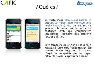 ·
    Es tracta d'una eina social basada en
    dispositius mòbils que compten amb
    geolocalització (GPS), on els usuaris
    generen la seva pròpia xarxa de
    confiança amb qui comparteixen
    localització i opinions dels diferents
    llocs que visiten.

    Però també és un joc que es basa en la
    reiteració. Com més freqüentes un lloc
    concret, major rang tens. I a partir
    d'aquí, es competeix per aconseguir
    diferents nivells i es presumeix d'això.
 