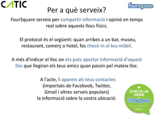 FourSquare serveix per compartir informació i opinió en temps
               real sobre aquests llocs físics.

    El protocol és el següent: quan arribes a un bar, museu,
     restaurant, comerç o hotel, fas check-in al teu mòbil.

A més d'indicar el lloc on ets pots aportar informació d'aquest
  lloc que llegiran els teus amics quan passin pel mateix lloc.

              A l'acte, li apareix als teus contactes
                (importats de Facebook, Twitter,
                 Gmail i altres serveis populars)
            la informació sobre la vostra ubicació.
 
