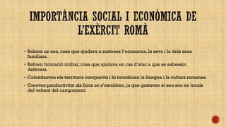  Rebien un sou, cosa que ajudava a sostener l’economia, la seva i la dels seus

familiars.

 Rebien formació militar, cosa que ajudava en cas d’atac a que se sabessin

defensar.

 Colonitzaven els territoris conquerits i hi introduïen la llengua i la cultura romanes.
 Creaven productivitat als llocs on s’establien, ja que gastaven el seu sou en locals

del voltant del campament.

 