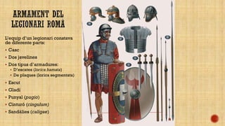 L’equip d’un legionari constava
de diferente parts:
 Casc

 Dos javelines
 Dos tipus d’armadures:
 D’escates (lorica hamata)
 De plaques (lorica segmentata)

 Escut
 Gladi
 Punyal (pugio)
 Cinturó (cingulum)
 Sandàlies (caligae)

 