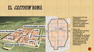  Disposava de les

mateixes
instal·lacions que
una ciutat civil:
Taberna, casernes,
fórum, centres
administratius…
 Quan un
campament es feia
permanent, el
seguici que
arrossegava la legió
s’establia al voltant
d’aquest, cosa que
generava un nucli
urbà extramurs,
generalment de
cabanyes.

 