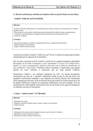 Didàctica de la Música II.                                             Àlex Martos. Ed. Musical, 3r.


2.- Descriu activitat per activitat en el mateix ordre en què les faries en una classe.

- Audició: Teddy the toad (Neal Hefti)


Objectius

- Escoltar i percebre auditivament les característiques de la peça referides a la instrumentació, el tempo i
els plans sonors.
- Discriminar els sons escoltats i determinar quins instruments fan melodia i quins acompanyament.
- Conèixer les característiques de l’agrupació instrumental de jazz anomenada big band.
- Gaudir de l’audició.

Continguts

- Discriminació auditiva: melodia, acompanyament rítmic, acompanyament harmònic.
- Distinció auditiva d’instruments.
- Origen i història de les big bands.




Comencem escoltant l’audició "Teddy the toad" (d’uns 3 minuts de durada aproximada),
interpretada per la orquestra de Count Basie.

Fem un breu comentari oral de l’audició a partir de les següents preguntes plantejades
pel mestre: hi ha molts instruments o pocs instruments?; la peça té un tempo lent o
ràpid?; és vocal o instrumental?; algú em sabria dir com es diuen les formacions de
jazz nombroses? (big bands). Valorarem altres comentaris o impressions que puguin
aportar els nens, referents a sensacions que els hagi produït l’audició.

Presentarem l’audició i de l’intèrpret mitjançant les TAC. En format powerpoint,
ensenyarem una foto de l’ intèrpret. Explicarem també el que és una big band, una
agrupació instrumental semblant a una orquestra de música clàssica (els instruments
estan agrupats per seccions, hi ha un director) però que només fa exclusivament jazz. Hi
ha algunes diferències respecte les orquestres simfòniques, com per exemple, no hi ha
instruments de corda fregada. Ensenyarem fotos de big bands en les quals hi distingirem
les diferents seccions d’instruments.


- Cançó : “Amb les mans ” (J. Miranda)

Objectius

- Interpretar una cançó.
- Repassar i practicar la figura rítmica “quami”, apresa al curs anterior.
- Gaudir del cant.

Continguts

- Interpretació de cançons desenvolupant la tècnica vocal, la dicció i l’afinació.
- Identificació visual i auditiva del quami.
- Pràctica de cèl·lules rítmiques amb quamis




                                                                                                               2
 
