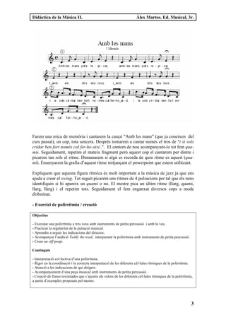 Didàctica de la Música II.                                              Àlex Martos. Ed. Musical, 3r.




Farem una mica de memòria i cantarem la cançó "Amb les mans" (que ja coneixen del
curs passat), un cop, tota sencera. Després tornarem a cantar només el tros de "i si vols
cridar ben fort només cal fer-ho així..". El cantem de nou acompanyant-lo tot fent qua-
mis. Seguidament, repetim el mateix fragment però aquest cop el cantarem per dintre i
picarem tan sols el ritme. Demanarem si algú es recorda de quin ritme es aquest (qua-
mi). Ensenyarem la grafia d’aquest ritme mitjançant el powerpoint que estem utilitzant.

Expliquem que aquesta figura rítmica és molt important a la música de jazz ja que ens
ajuda a crear el swing. Tot seguit picarem uns ritmes de 4 pulsacions per tal que els nens
identifiquin si hi apareix un quami o no. El mestre pica un últim ritme (llarg, quami,
llarg, llarg) i el repetim tots. Seguidament el fem enganxat diversos cops a mode
d'obstinat.

- Exercici de polirrítmia / creació

Objectius

- Executar una polirrítmia a tres veus amb instruments de petita percussió i amb la veu.
- Practicar la regularitat de la pulsació musical.
- Aprendre a seguir les indicacions del director.
- Acompanyar l’audició Teddy the toad, interpretant la polirrítmia amb instruments de petita percussió.
- Crear un riff propi.

Continguts

- Interpretació col·lectiva d’una polirrítmia.
- Rigor en la coordinació i la correcta interpretació de les diferents cèl·lules rítmiques de la polirrítmia.
- Atenció a les indicacions de qui dirigeix .
- Acompanyament d’una peça musical amb instruments de petita percussió.
- Creació de frases inventades que s’ajustin als valors de les diferents cèl·lules rítmiques de la polirrítmia,
a partir d’exemples proposats pel mestre.




                                                                                                             3
 