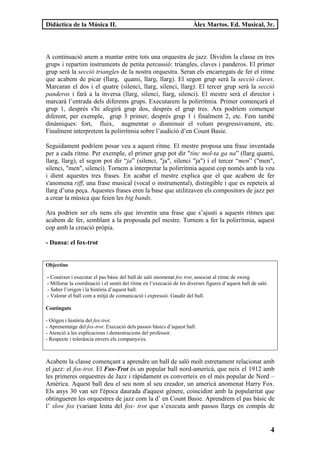 Didàctica de la Música II.                                             Àlex Martos. Ed. Musical, 3r.




A continuació anem a muntar entre tots una orquestra de jazz. Dividim la classe en tres
grups i repartim instruments de petita percussió: triangles, claves i panderos. El primer
grup serà la secció triangles de la nostra orquestra. Seran els encarregats de fer el ritme
que acabem de picar (llarg, quami, llarg, llarg). El segon grup serà la secció claves.
Marcaran el dos i el quatre (silenci, llarg, silenci, llarg). El tercer grup serà la secció
panderos i farà a la inversa (llarg, silenci, llarg, silenci). El mestre serà el director i
marcarà l’entrada dels diferents grups. Executarem la polirrítmia. Primer començarà el
grup 1, després s'hi afegirà grup dos, després el grup tres. Ara podríem començar
diferent, per exemple, grup 3 primer, després grup 1 i finalment 2, etc. Fem també
dinàmiques: fort, fluix, augmentar o disminuir el volum progressivament, etc.
Finalment interpretem la polirrítmia sobre l’audició d’en Count Basie.

Seguidament podríem posar veu a aquest ritme. El mestre proposa una frase inventada
per a cada ritme. Per exemple, el primer grup pot dir "tinc mol-ta ga na” (llarg quami,
llarg, llarg), el segon pot dir “ja” (silenci, "ja", silenci "ja") i el tercer “men” ("men",
silenci, "men", silenci). Tornem a interpretar la polirrítmia aquest cop només amb la veu
i dient aquestes tres frases. En acabat el mestre explica que el que acabem de fer
s'anomena riff, una frase musical (vocal o instrumental), distingible i que es repeteix al
llarg d’una peça. Aquestes frases eren la base que utilitzaven els compositors de jazz per
a crear la música que feien les big bands.

Ara podrien ser els nens els que inventin una frase que s’ajusti a aquests ritmes que
acabem de fer, semblant a la proposada pel mestre. Tornem a fer la polirrítmia, aquest
cop amb la creació pròpia.

- Dansa: el fox-trot


Objectius

- Conèixer i executar el pas bàsic del ball de saló anomenat fox trot, associat al ritme de swing
- Millorar la coordinació i el sentit del ritme en l’execució de les diverses figures d’aquest ball de saló.
- Saber l’origen i la història d’aquest ball.
- Valorar el ball com a mitjà de comunicació i expressió. Gaudir del ball.

Continguts

- Origen i història del fox-trot.
- Aprenentatge del fox-trot. Execució dels passos bàsics d’aquest ball.
- Atenció a les explicacions i demostracions del professor.
- Respecte i tolerància envers els companys/es.



Acabem la classe començant a aprendre un ball de saló molt estretament relacionat amb
el jazz: el fox-trot. El Fox-Trot és un popular ball nord-americà, que neix el 1912 amb
les primeres orquestres de Jazz i ràpidament es converteix en el més popular de Nord –
Amèrica. Aquest ball deu el seu nom al seu creador, un americà anomenat Harry Fox.
Els anys 30 van ser l'època daurada d'aquest gènere, coincidint amb la popularitat que
obtingueren les orquestres de jazz com la d’ en Count Basie. Aprendrem el pas bàsic de
l’ slow fox (variant lenta del fox- trot que s’executa amb passos llargs en compàs de


                                                                                                               4
 