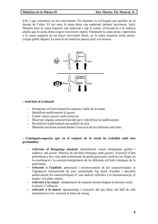 Didàctica de la Música II.                                 Àlex Martos. Ed. Musical, 3r.

4/4), i que consisteix en tres moviments. Els alumnes es col·loquen per parelles un al
davant de l’altre. El noi mou la cama dreta cap endavant (primer moviment, lent);
Després mou la cama esquerra cap endavant i cap al costat, col·locant-la a la mateixa
alçada que la cama dreta (segon moviment, ràpid); Finalment la cama dreta s’aproxima
a la cama esquerra en un tercer moviment (lent), on la cama esquerra torna enrere.
(vegeu gràfic adjunt). La noia fa els mateixes passes però a la inversa.




- Activitats d’avaluació

   -   Interpretar col·lectivament les cançons i balls de la unitat.
   -   Identificar auditivament el quami.
   -   Cantar i picar quamis amb correcció.
   -   Descriure alguna característica del jazz i identificar-lo auditivament.
   -   Reconèixer auditivament una audició de jazz.
   -   Mantenir una bona actitud durant l’execució de les diferents activitats.


- Continguts-aspectes que en el conjunt de la sessió he treballat amb més
profunditat

   -   referents al llenguatge musical: identificació visual (mitjançant grafia) i
       auditiva del quami. Pràctica de cèl·lules rítmiques amb quamis. Execució d’una
       polirrítmia a tres veus amb instruments de petita percussió i amb la veu. Rigor en
       la coordinació i la correcta interpretació de les diferents cèl·lules rítmiques de la
       polirrítmia
   -   referents a l’audició: apreciació i reconeixement de les característiques de
       l’agrupació instrumental de jazz anomenada big band. Escoltar i percebre
       auditivament les característiques d’ una audició referides a la instrumentació, el
       tempo i els plans sonors.
   -   referents a la cançó: interpretació de cançons desenvolupant la tècnica vocal,
       la dicció i l’afinació.
   -   referents a la dansa: aprenentatge i execució del pas bàsic del ball de saló
       anomenat fox trot, associat al ritme de swing




                                                                                          5
 