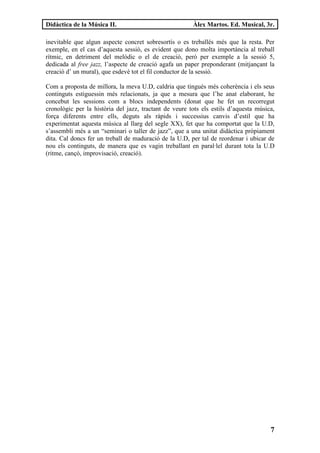Didàctica de la Música II.                              Àlex Martos. Ed. Musical, 3r.

inevitable que algun aspecte concret sobresortís o es treballés més que la resta. Per
exemple, en el cas d’aquesta sessió, es evident que dono molta importància al treball
rítmic, en detriment del melòdic o el de creació, però per exemple a la sessió 5,
dedicada al free jazz, l’aspecte de creació agafa un paper preponderant (mitjançant la
creació d’ un mural), que esdevé tot el fil conductor de la sessió.

Com a proposta de millora, la meva U.D, caldria que tingués més coherència i els seus
continguts estiguessin més relacionats, ja que a mesura que l’he anat elaborant, he
concebut les sessions com a blocs independents (donat que he fet un recorregut
cronològic per la història del jazz, tractant de veure tots els estils d’aquesta música,
força diferents entre ells, deguts als ràpids i successius canvis d’estil que ha
experimentat aquesta música al llarg del segle XX), fet que ha comportat que la U.D,
s’assembli més a un “seminari o taller de jazz”, que a una unitat didàctica pròpiament
dita. Cal doncs fer un treball de maduració de la U.D, per tal de reordenar i ubicar de
nou els continguts, de manera que es vagin treballant en paral·lel durant tota la U.D
(ritme, cançó, improvisació, creació).




                                                                                      7
 