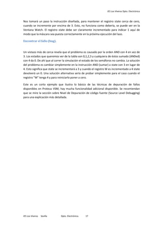 IES Los Viveros Dpto. Electrónica
IES Los Viveros Sevilla Dpto. Electrónica. 17
Nos tomará un paso la instrucción diseñada, para mantener el registro state cerca de cero,
cuando se incremente por encima de 3. Esto, no funciona como debería, se puede ver en la
Ventana Watch. El registro state debe ser claramente incrementado para indicar 1 aquí de
modo que la máscara sea puesta correctamente en la próxima ejecución del lazo.
Encontrar el fallo (bug).
Un vistazo más de cerca revela que el problema es causado por la orden AND con 4 en vez de
3. Los estados que queremos ver de la tabla son 0,1,2,3 y cualquiera de éstos sumado (ANDed)
con 4 da 0. De ahí que al correr la simulación el estado de los semáforos no cambia. La solución
del problema es cambiar simplemente en la instrucción AND (sumar) a state con 3 en lugar de
4. Esto significa que state se incrementará a 3 y cuando el registro W es incrementado a 4 state
devolverá un 0. Una solución alternativa sería de probar simplemente para el caso cuando el
registro "W" tenga 4 y para reiniciarlo poner a cero.
Este es un corto ejemplo que ilustra lo básico de las técnicas de depuración de fallos
disponibles en Proteus VSM, hay mucha funcionalidad adicional disponible. Se recomiendan
que se mire la sección sobre Nivel de Depuración de código fuente (Source Level Debugging)
para una explicación más detallada.
 